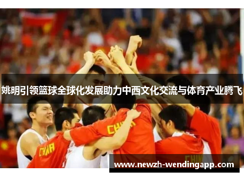 姚明引领篮球全球化发展助力中西文化交流与体育产业腾飞