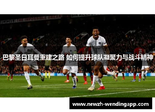 巴黎圣日耳曼重建之路 如何提升球队凝聚力与战斗精神