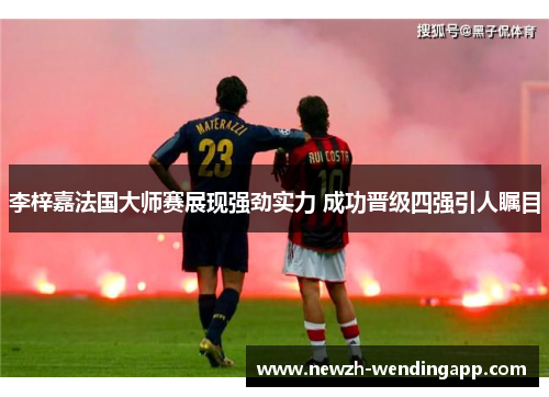 李梓嘉法国大师赛展现强劲实力 成功晋级四强引人瞩目