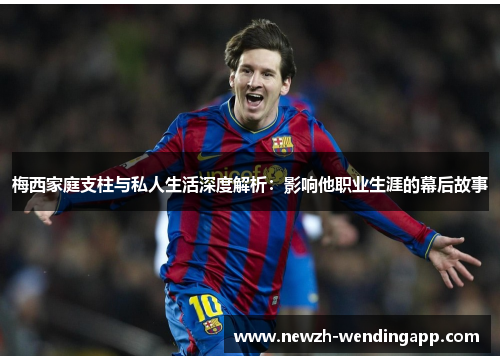 梅西家庭支柱与私人生活深度解析：影响他职业生涯的幕后故事