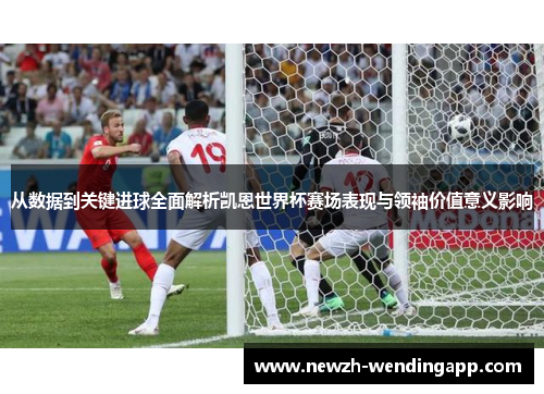 从数据到关键进球全面解析凯恩世界杯赛场表现与领袖价值意义影响