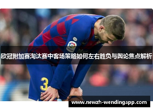欧冠附加赛淘汰赛中客场策略如何左右胜负与舆论焦点解析