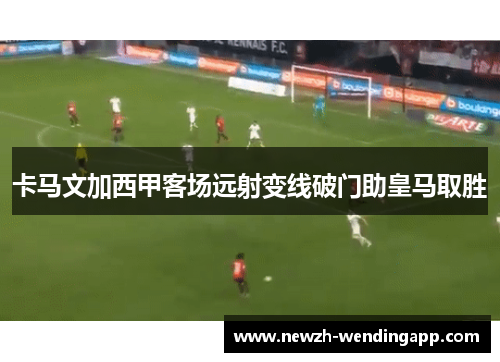 卡马文加西甲客场远射变线破门助皇马取胜 卡马文加西甲客场远射变线破门助皇马取胜