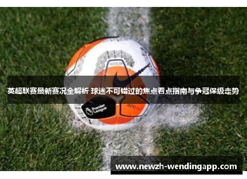 英超联赛最新赛况全解析 球迷不可错过的焦点看点指南与争冠保级走势